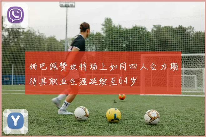 姆巴佩赞坎特场上如同四人合力期待其职业生涯延续至64岁