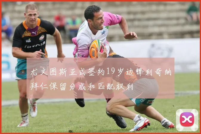 尤文图斯正式签约19岁边锋利奇纳拜仁保留分成和匹配权利