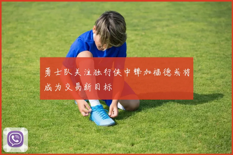 勇士队关注独行侠中锋加福德或将成为交易新目标