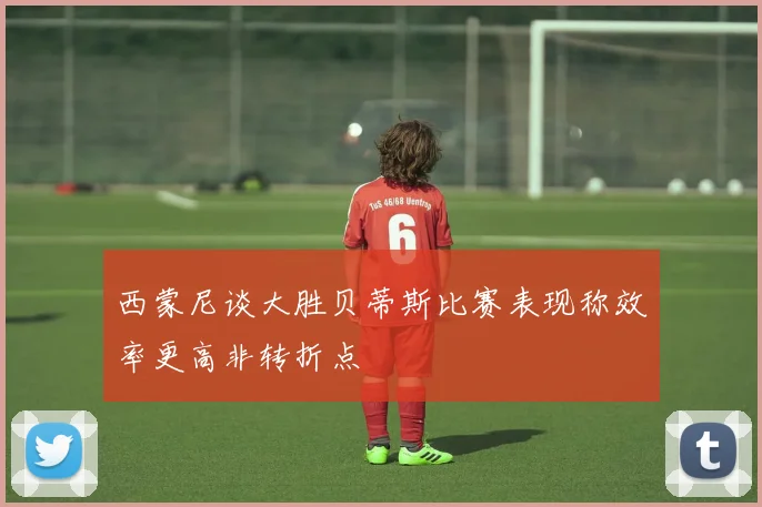 西蒙尼谈大胜贝蒂斯比赛表现称效率更高非转折点