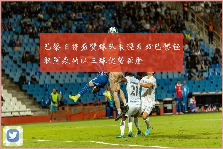 巴黎旧将盛赞球队表现看好巴黎轻取阿森纳以三球优势获胜