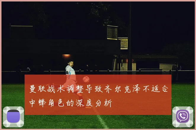 曼联战术调整导致齐尔克泽不适合中锋角色的深度分析