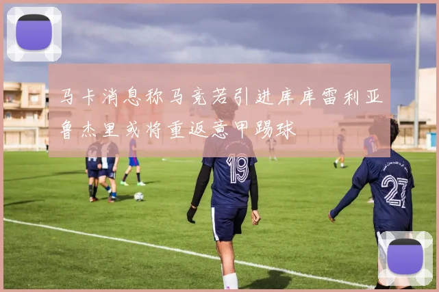 马卡消息称马竞若引进库库雷利亚鲁杰里或将重返意甲踢球