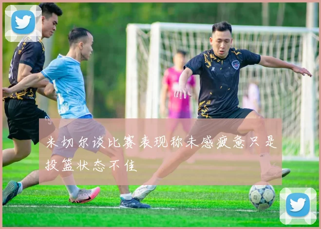 米切尔谈比赛表现称未感疲惫只是投篮状态不佳