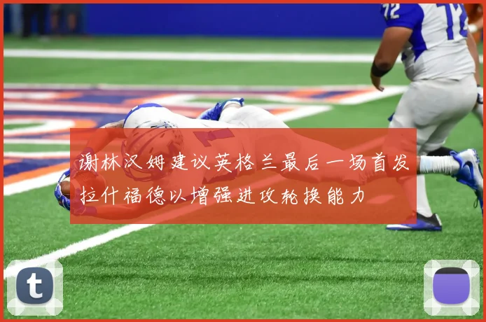 谢林汉姆建议英格兰最后一场首发拉什福德以增强进攻轮换能力