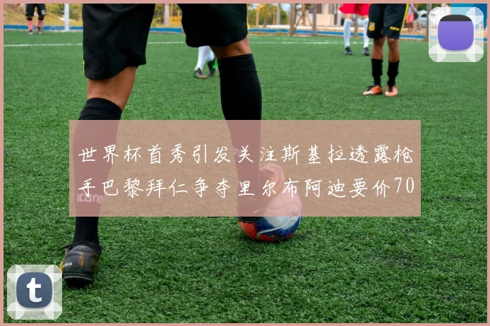 世界杯首秀引发关注斯基拉透露枪手巴黎拜仁争夺里尔布阿迪要价7000万欧