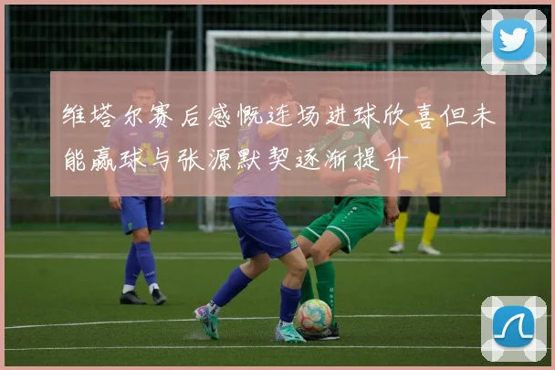 维塔尔赛后感慨连场进球欣喜但未能赢球与张源默契逐渐提升