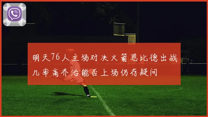 明天76人主场对决火箭恩比德出战几率高乔治能否上场仍存疑问