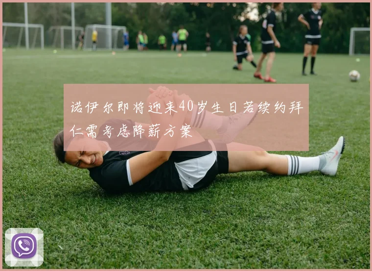 诺伊尔即将迎来40岁生日若续约拜仁需考虑降薪方案