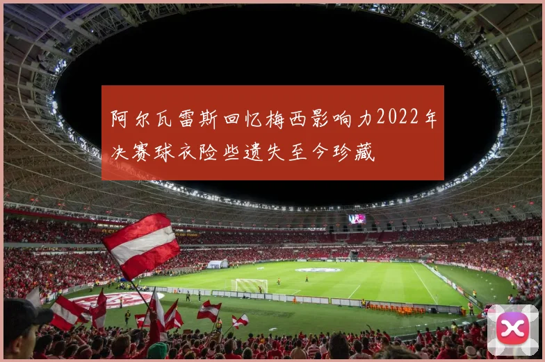 阿尔瓦雷斯回忆梅西影响力2022年决赛球衣险些遗失至今珍藏
