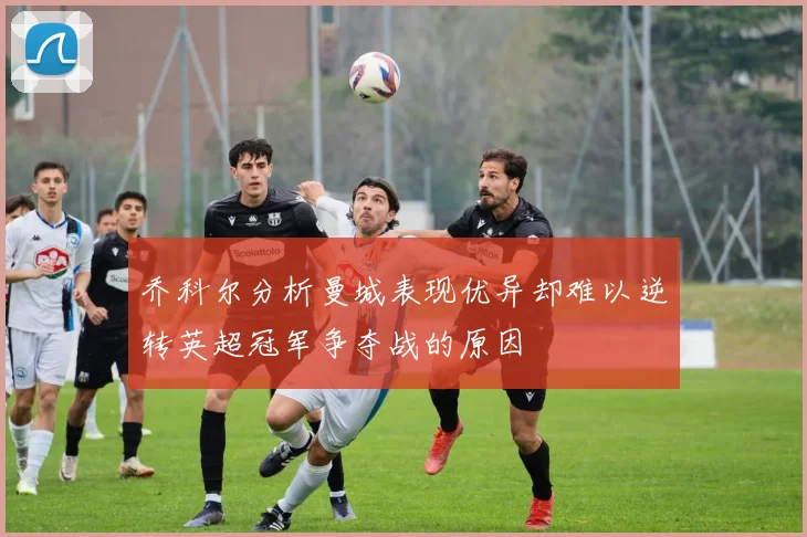 乔科尔分析曼城表现优异却难以逆转英超冠军争夺战的原因