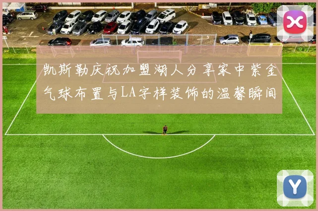 凯斯勒庆祝加盟湖人分享家中紫金气球布置与LA字样装饰的温馨瞬间