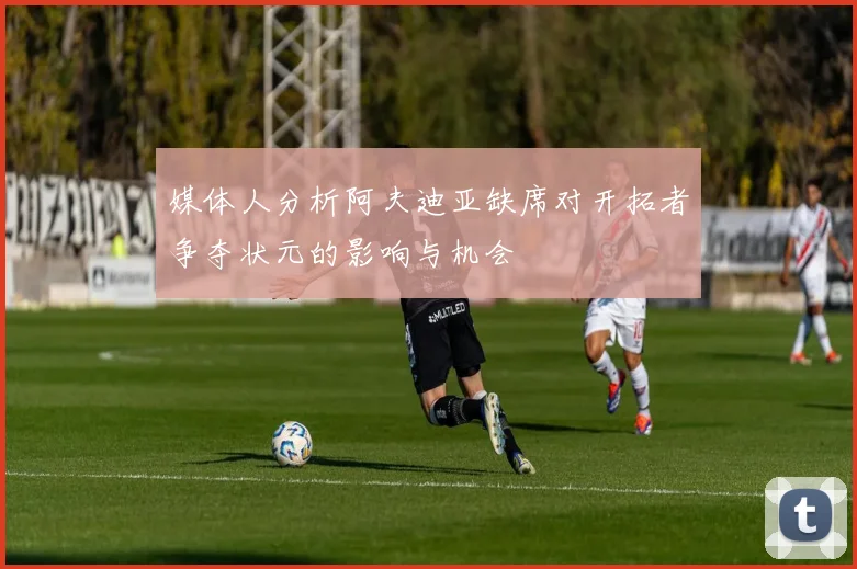 媒体人分析阿夫迪亚缺席对开拓者争夺状元的影响与机会